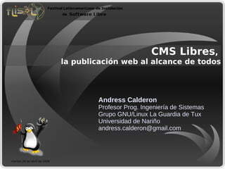 CMS Libres,
                             la publicación web al alcance de todos




                                     Andress Calderon
                                     Profesor Prog. Ingeniería de Sistemas
                                     Grupo GNU/Linux La Guardia de Tux
                                     Universidad de Nariño
                                     andress.calderon@gmail.com




martes 28 de abril de 2009
 