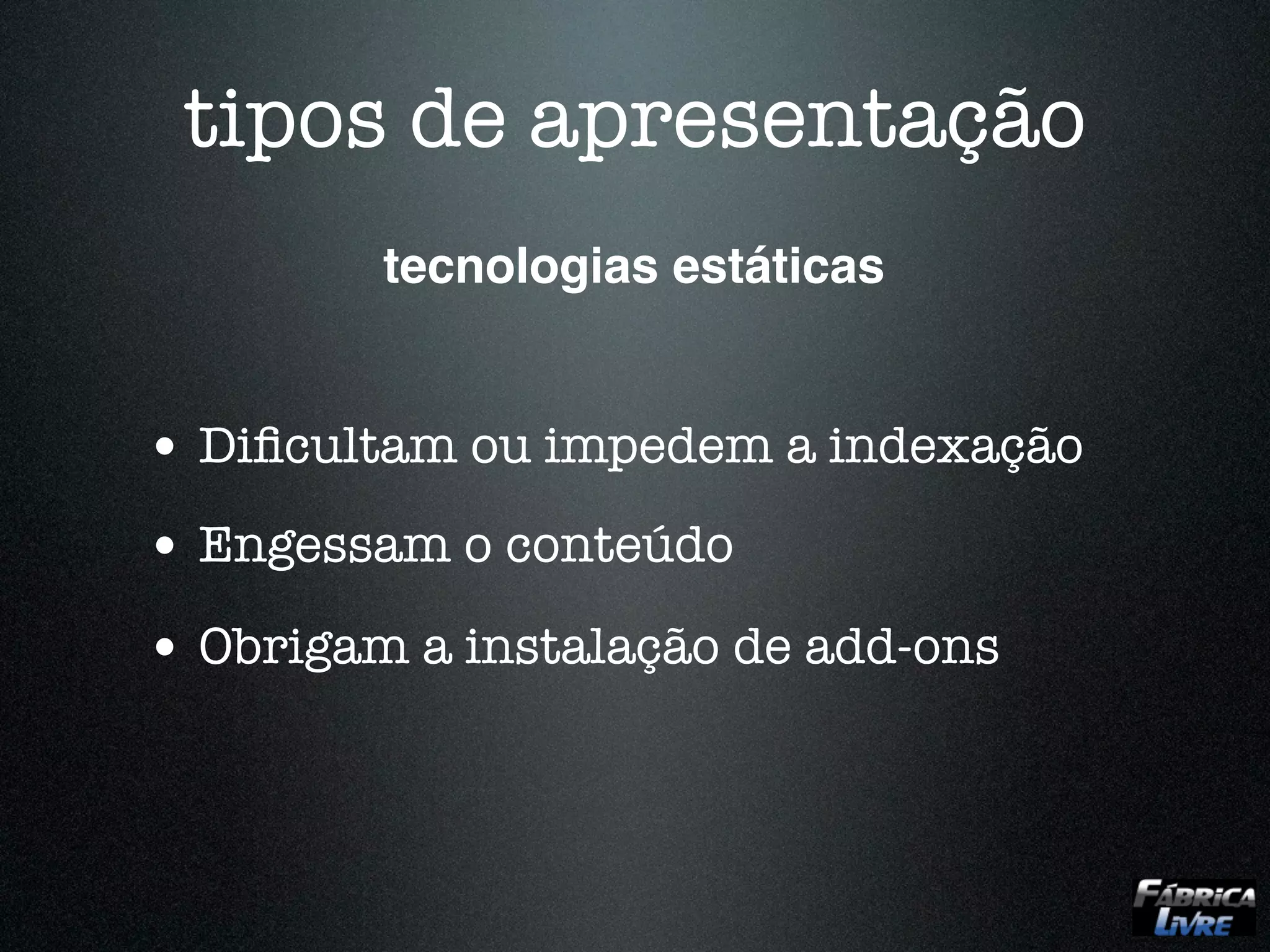 tipos de apresentação
         tecnologias estáticas


• Diﬁcultam ou impedem a indexação
• Engessam o conteúdo
• Obrigam a instalação de add-ons
 