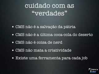 cuidado com as
        “verdades”
• CMS não é a salvação da pátria
• CMS não é a última coca-cola do deserto
• CMS não é coisa de nerd
• CMS não mata a criatividade
• Existe uma ferramenta para cada job
 