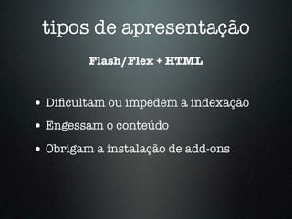 tipos de apresentação
         Flash/Flex + HTML


• Diﬁcultam ou impedem a indexação
• Engessam o conteúdo
• Obrigam a instalação de add-ons
 