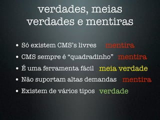 verdades, meias
   verdades e mentiras

• Só existem CMS’s livres mentira
• CMS sempre é “quadradinho” mentira
• É uma ferramenta fácil meia verdade
• Não suportam altas demandas mentira
• Existem de vários tipos verdade
 