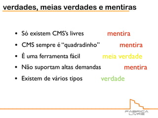 verdades, meias verdades e mentiras


   •   Só existem CMS’s livres       mentira
   •   CMS sempre é “quadradinho”        mentira
   •   É uma ferramenta fácil      meia verdade
   •   Não suportam altas demandas        mentira
   •   Existem de vários tipos      verdade
 