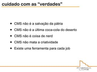 cuidado com as “verdades”



   •   CMS não é a salvação da pátria

   •   CMS não é a última coca-cola do deserto

   •   CMS não é coisa de nerd

   •   CMS não mata a criatividade

   •   Existe uma ferramenta para cada job
 