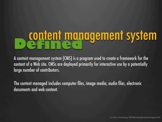 content management system
Defined
A content management system (CMS) is a program used to create a framework for the
content of a Web site. CMSs are deployed primarily for interactive use by a potentially
large number of contributors.

The content managed includes computer ﬁles, image media, audio ﬁles, electronic
documents and web content.




                                                              From http://www.prlog.org/10056268-cutting-edge-content-management.html
 