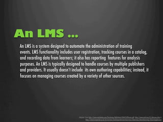 An LMS …
An LMS is a system designed to automate the administration of training  
events. LMS functionality includes user registration, tracking courses in a catalog,
and recording data from learners; it also has reporting  features for analysis
purposes. An LMS is typically designed to handle courses by multiple publishers
and providers. It usually doesn’t include  its own authoring capabilities; instead, it
focuses on managing courses created by a variety of other sources.         




                                       Adapted from http://www.nettskolen.com/forskning/Deﬁnition%20of%20Terms.pdf, http://www.astd.org/LC/glossary.htm &
                                                http://www3.imperial.ac.uk/ict/services/teachingandresearchservices/elearning/aboutelearning/elearningglossary
 