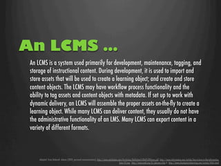 An LCMS …
 An LCMS is a system used primarily for development, maintenance, tagging, and
 storage of instructional content. During development, it is used to import and
 store assets that will be used to create a learning object; and create and store
 content objects. The LCMS may have workﬂow process functionality and the
 ability to tag assets and content objects with metadata. If set up to work with
 dynamic delivery, an LCMS will assemble the proper assets on-the-ﬂy to create a
 learning object. While many LCMS can deliver content, they usually do not have
 the administrative functionality of an LMS. Many LCMS can export content in a
 variety of different formats.



     Adapted from Deborah Adams (2010, personal communication), http://www.nettskolen.com/forskning/Deﬁnition%20of%20Terms.pdf, http://www.informetica.com/article/lms-vs-lcms-vs-the-informetica-
                                                                                        lcms-117.asp,  http://www.astd.org/LC/glossary.htm & http://www.checkpoint-elearning.com/article/4465.html
 