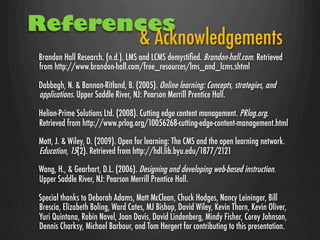 References
       & Acknowledgements
 Brandon Hall Research. (n.d.). LMS and LCMS demystiﬁed. Brandon-hall.com. Retrieved
 from http://www.brandon-hall.com/free_resources/lms_and_lcms.shtml

 Dabbagh, N. & Bannan-Ritland, B. (2005). Online learning: Concepts, strategies, and
 applications. Upper Saddle River, NJ: Pearson Merrill Prentice Hall.

 Helion-Prime Solutions Ltd. (2008). Cutting edge content management. PRlog.org.
 Retrieved from http://www.prlog.org/10056268-cutting-edge-content-management.html

 Mott, J. & Wiley, D. (2009). Open for learning: The CMS and the open learning network.
 Education, 15(2). Retrieved from http://hdl.lib.byu.edu/1877/2121
 Wang, H., & Gearhart, D.L. (2006). Designing and developing web-based instruction.
 Upper Saddle River, NJ: Pearson Merrill Prentice Hall.

 Special thanks to Deborah Adams, Matt McClean, Chuck Hodges, Nancy Leininger, Bill
 Brescia, Elizabeth Boling, Ward Cates, MJ Bishop, David Wiley, Kevin Thorn, Kevin Oliver,
 Yuri Quintana, Robin Navel, Joan Davis, David Lindenberg, Mindy Fisher, Corey Johnson,
 Dennis Charksy, Michael Barbour, and Tom Hergert for contributing to this presentation.
 