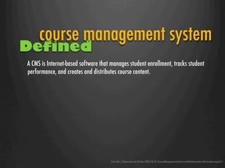 course management system
Defined
A CMS is Internet-based software that manages student enrollment, tracks student
performance, and creates and distributes course content. 




                                     From http://thejournal.com/Articles/2004/10/01/Course-Management-Systems-and-the-Reinvention-of-Instruction.aspx?p=1
 