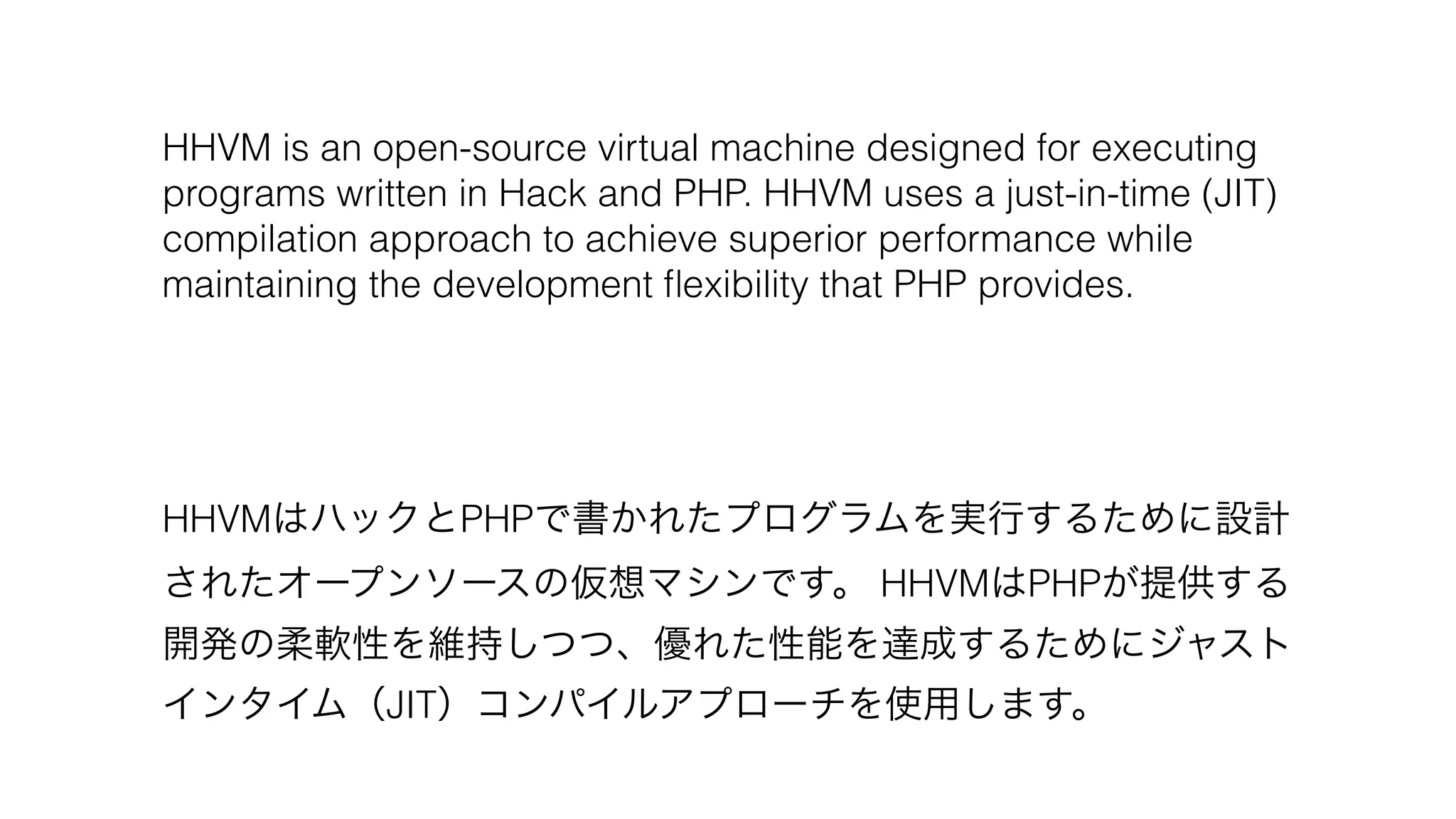 HHVM is an open-source virtual machine designed for executing
programs written in Hack and PHP. HHVM uses a just-in-time (JIT)
compilation approach to achieve superior performance while
maintaining the development ﬂexibility that PHP provides.
HHVMはハックとPHPで書かれたプログラムを実行するために設計
されたオープンソースの仮想マシンです。 HHVMはPHPが提供する
開発の柔軟性を維持しつつ、優れた性能を達成するためにジャスト
インタイム（JIT）コンパイルアプローチを使用します。
 