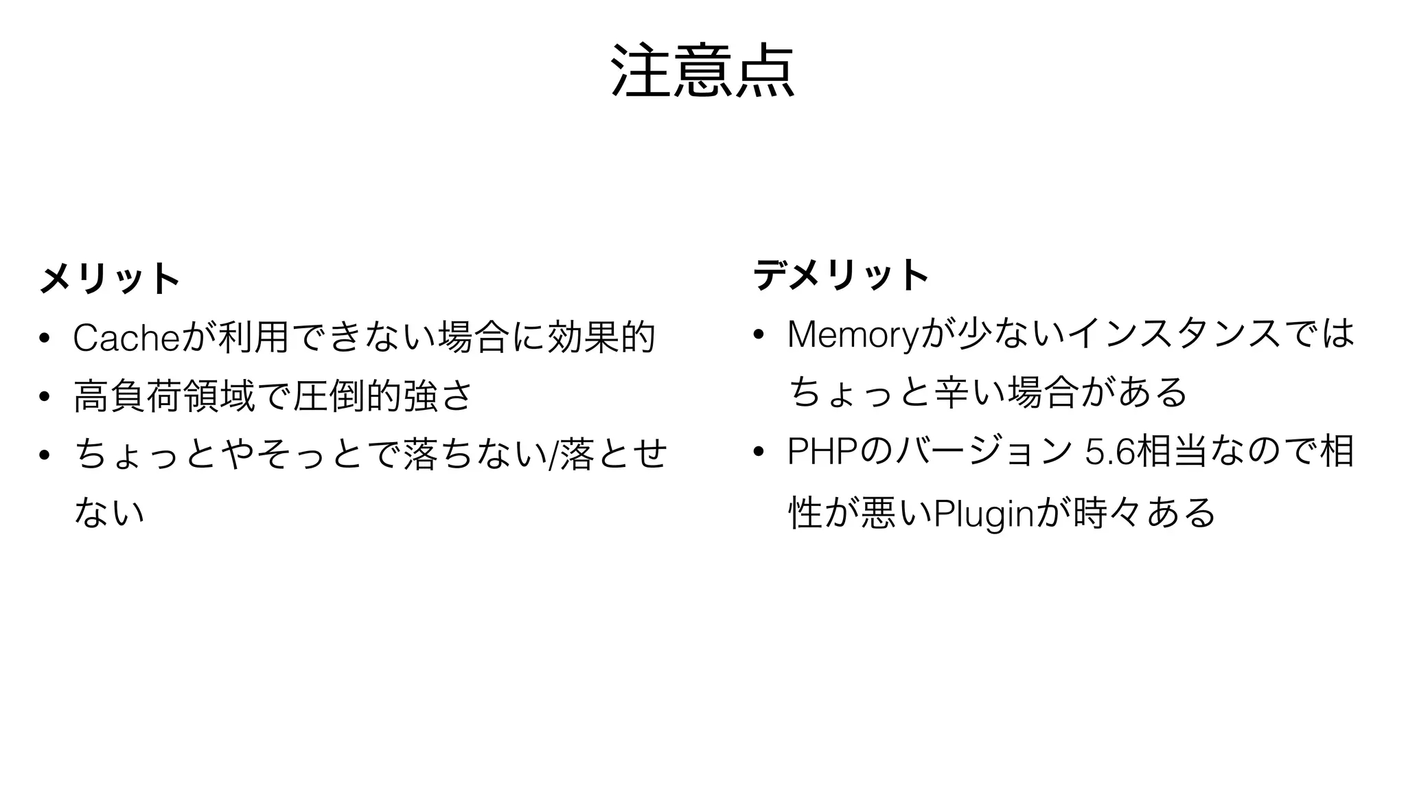 メリット
• Cacheが利用できない場合に効果的
• 高負荷領域で圧倒的強さ
• ちょっとやそっとで落ちない/落とせ
ない
デメリット
• Memoryが少ないインスタンスでは
ちょっと辛い場合がある
• PHPのバージョン 5.6相当なので相
性が悪いPluginが時々ある
注意点
 