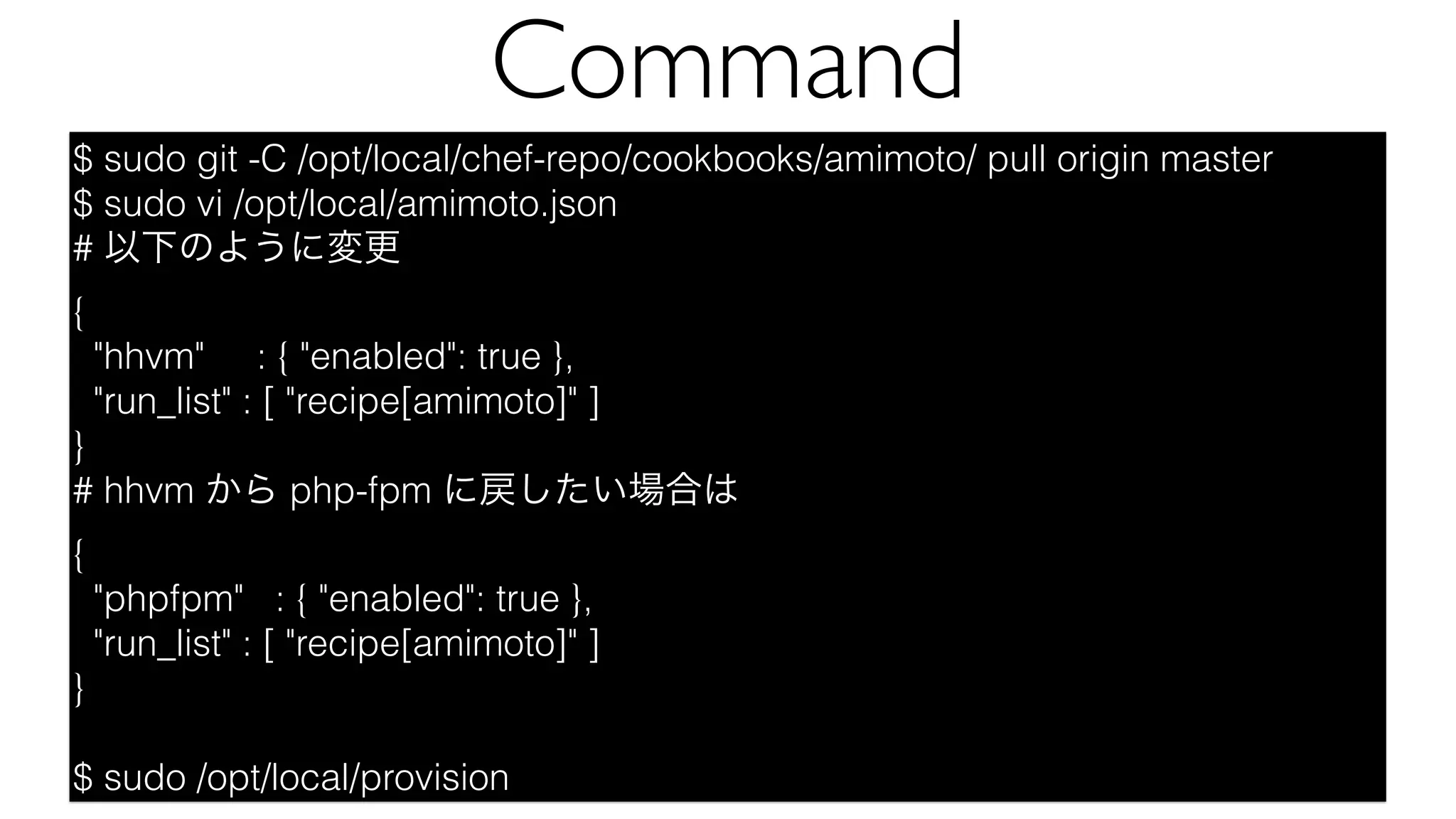 $ sudo git -C /opt/local/chef-repo/cookbooks/amimoto/ pull origin master
$ sudo vi /opt/local/amimoto.json
# 以下のように変更
{
"hhvm" : { "enabled": true },
"run_list" : [ "recipe[amimoto]" ]
}
# hhvm から php-fpm に戻したい場合は
{
"phpfpm" : { "enabled": true },
"run_list" : [ "recipe[amimoto]" ]
}
$ sudo /opt/local/provision
Command
 