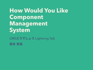 How Would You Like
Component
Management
System
CMSどうでしょう Lightning Talk
岡本 秀高
 