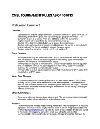 CMSL TOURNAMENT RULES AS OF 10/10/13
Post-Season Tournament
Overview
-

-

Each season will end with a single-elimination tournament for the 3rd/4th grade (Div 1 and Div
2 separately) and the 5th/6th grade, held separately by age-group/gender division. The
tournament is open to all teams. There is no additional cost for this tournament.
Trophies/medals will be awarded to the winners and the runners-up.
Brackets will be determined based upon end-of-season division standings.
Brackets for the early rounds shall be determined based upon the number of teams, but will
be arranged such that there is great parity between the paired teams.
Brackets for the final 8 shall be 1 vs. 8, 2 vs. 7, 3 vs. 6 and 4 vs. 5.

Game Duration
-

-

-

3rd/4th grades will play two 20 minutes halves. Should the score be tied after this regulation
time, two additional 5-minute halves will be played in their entirely. (See “Procedures to
determine the winner of a Tournament match” below)
5th/6th grades will play two 25 minutes halves. Should the score be tied after this regulation
time, two additional 5-minute halves will be played in their entirely. (See “Procedures to
determine the winner of a Tournament match” below)
All finals will be of normal, regular season duration; 2*25 minute halves for 3rd/4th grade; 2*30
minute halves for 5th/6th grade.

Mercy Rule Changes
-

During tournament games, the Mercy Rule is enacted once there is a lead of five (5) goals,
whereby the losing team will be allowed to add one additional player, or if the losing team
does not have any more players to add, the winning team will remove one player. Unlike the
regular season, any further increase in the goal differential will not require any further player
additions or removals.

Other Rule Changes
-

There are no other rule changes during a tournament. The same regular-season rules apply
with regard to playing time, substitutions, and goalkeeper rules.

Protests
-

Tournament protests must be made in writing, no later than 1 hour of completion of the game.
A protest, if any, must be made only by the head coach of a team. The protest must be sent
by email to pmarmion@email.com, copied to the parish or school soccer director, and copied
to the director of the opposing team, all by email. Any ruling of a protest will be
communicated by the Soccer Director to the director of the parish or school that made the

 