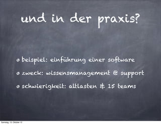 und in der praxis?


                      beispiel: einführung einer software

                      zweck: wissensmanagement @ support

                      schwierigkeit: altlasten & 15 teams




Samstag, 13. Oktober 12
 