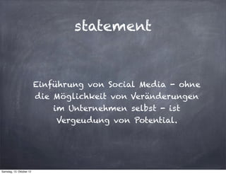 statement


                          Einführung von Social Media - ohne
                          die Möglichkeit von Veränderungen
                              im Unternehmen selbst - ist
                               Vergeudung von Potential.




Samstag, 13. Oktober 12
 