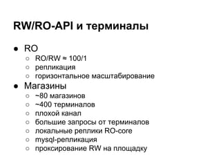 RW/RO-API и терминалы
● RO
○ RO/RW ≈ 100/1
○ репликация
○ горизонтальное масштабирование
● Магазины
○ ~80 магазинов
○ ~400 терминалов
○ плохой канал
○ большие запросы от терминалов
○ локальные реплики RO-core
○ mysql-репликация
○ проксирование RW на площадку
 