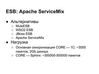 ESB: Apache ServiceMix
● Альтернативы
○ MuleESB
○ WSO2 ESB
○ JBoss ESB
○ Apache ServiceMix
● Нагрузка
○ Основная синхронизация CORE ↔ 1C: ~3000
пакетов, 2Gb данных
○ CORE ↔ Sphinx: ~300000-500000 пакетов
 