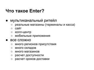 ● мультиканальный ритейл
○ реальные магазины (терминалы и касса)
○ сайт
○ колл-центр
○ мобильные приложения
● все сложно
○ много регионов присутствия
○ много складов
○ много магазинов
○ расчет доступности
○ расчет сроков доставки
Что такое Enter?
 