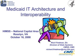HIMSS – National Capitol Area Rosslyn, VA October 16, 2008 Medicaid IT Architecture and Interoperability Rick Friedman, Dir.  Division of State Systems  CMSO, CMS richard.friedman@cms.hhs.gov 