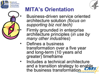 MITA’s Orientation Business-driven service oriented architecture solution  (focus on supporting biz not tech) Firmly grounded in enterprise architecture principles ( in use by many other industries ) Defines a business transformation over a five year and long-term (10 years and greater) timeframe Includes a technical architecture and a transition strategy to enable the business transformation 