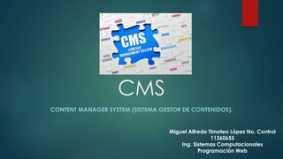 CMS 
CONTENT MANAGER SYSTEM (SISTEMA GESTOR DE CONTENIDOS). 
Miguel Alfredo Timoteo López No. Control 
11360655 
Ing. Sistemas Computacionales 
Programación Web 
 