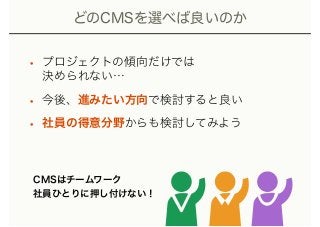 どのCMSを選べば良いのか
• プロジェクトの傾向だけでは 
決められない…
• 今後、進みたい方向で検討すると良い
• 社員の得意分野からも検討してみよう
CMSはチームワーク 
社員ひとりに押し付けない！
 