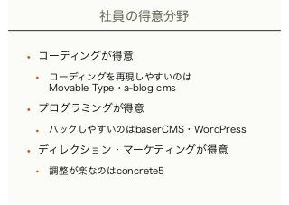 社員の得意分野
• コーディングが得意
• コーディングを再現しやすいのは 
Movable Type・a-blog cms
• プログラミングが得意
• ハックしやすいのはbaserCMS・WordPress
• ディレクション・マーケティングが得意
• 調整が楽なのはconcrete5
 