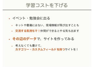 学習コストを下げる
• イベント・勉強会に出る
• ネットや書籍にはない、現場情報が飛び出すことも
• 交流する気持ちで！仲間ができるとやる気も出ます
• その辺のデータで、サイトを作ってみる
• 考えなくても書けて、 
カテゴリー・カスタムフィールドを持つサイトを！
 
