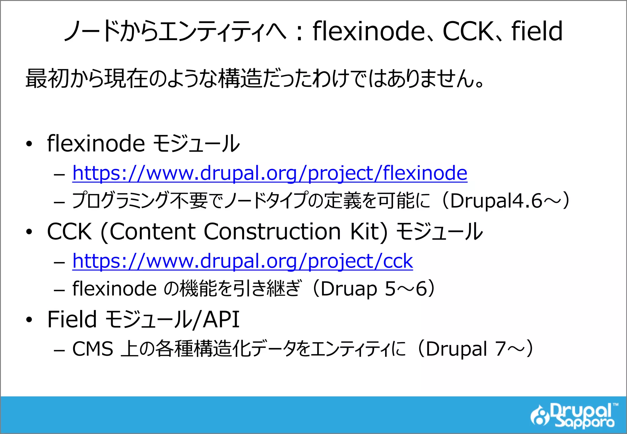 ノードからエンティティへ：flexinode、CCK、field
最初から現在のような構造だったわけではありません。
• flexinode モジュール
– https://www.drupal.org/project/flexinode
– プログラミング不要でノードタイプの定義を可能に（Drupal4.6～）
• CCK (Content Construction Kit) モジュール
– https://www.drupal.org/project/cck
– flexinode の機能を引き継ぎ（Druap 5～6）
• Field モジュール/API
– CMS 上の各種構造化データをエンティティに（Drupal 7～）
 