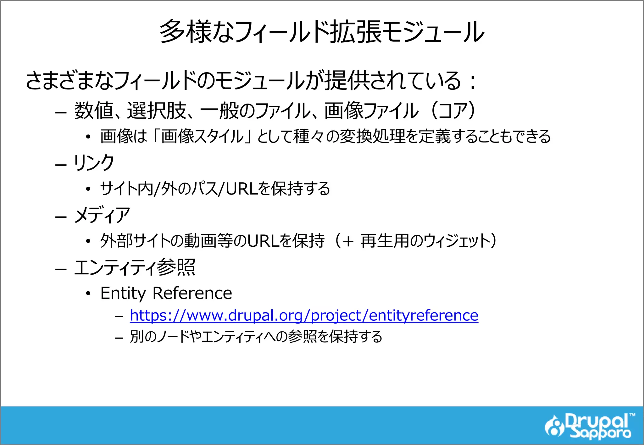 多様なフィールド拡張モジュール
さまざまなフィールドのモジュールが提供されている：
– 数値、選択肢、一般のファイル、画像ファイル（コア）
• 画像は 「画像スタイル」 として種々の変換処理を定義することもできる
– リンク
• サイト内/外のパス/URLを保持する
– メディア
• 外部サイトの動画等のURLを保持（+ 再生用のウィジェット）
– エンティティ参照
• Entity Reference
– https://www.drupal.org/project/entityreference
– 別のノードやエンティティへの参照を保持する
 