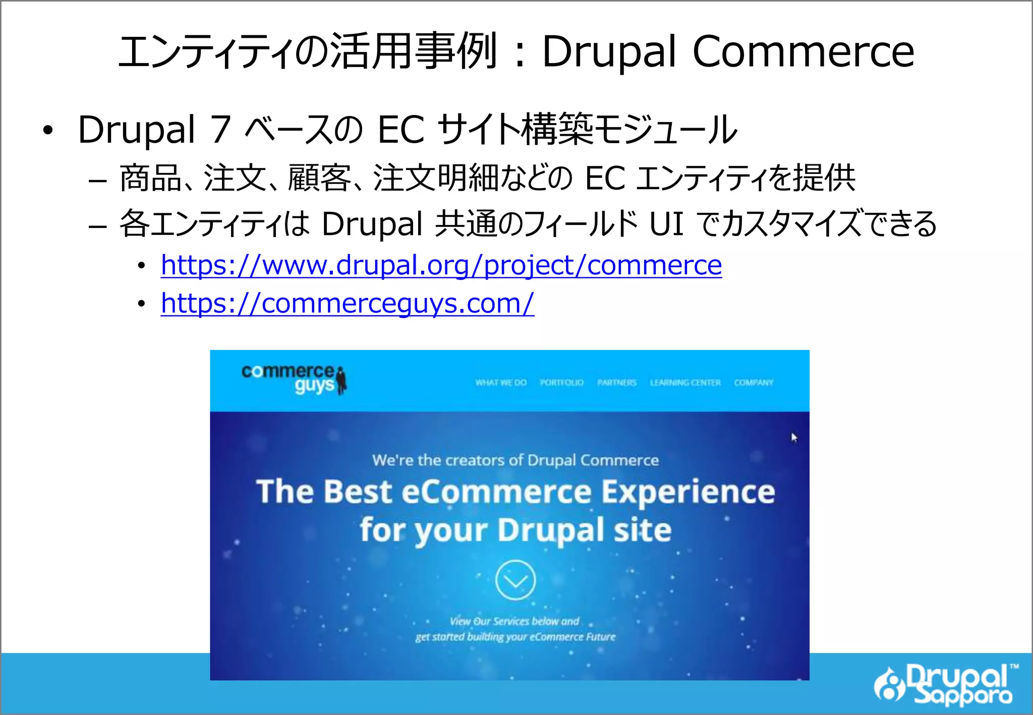 エンティティの活用事例：Drupal Commerce
• Drupal 7 ベースの EC サイト構築モジュール
– 商品、注文、顧客、注文明細などの EC エンティティを提供
– 各エンティティは Drupal 共通のフィールド UI でカスタマイズできる
• https://www.drupal.org/project/commerce
• https://commerceguys.com/
 