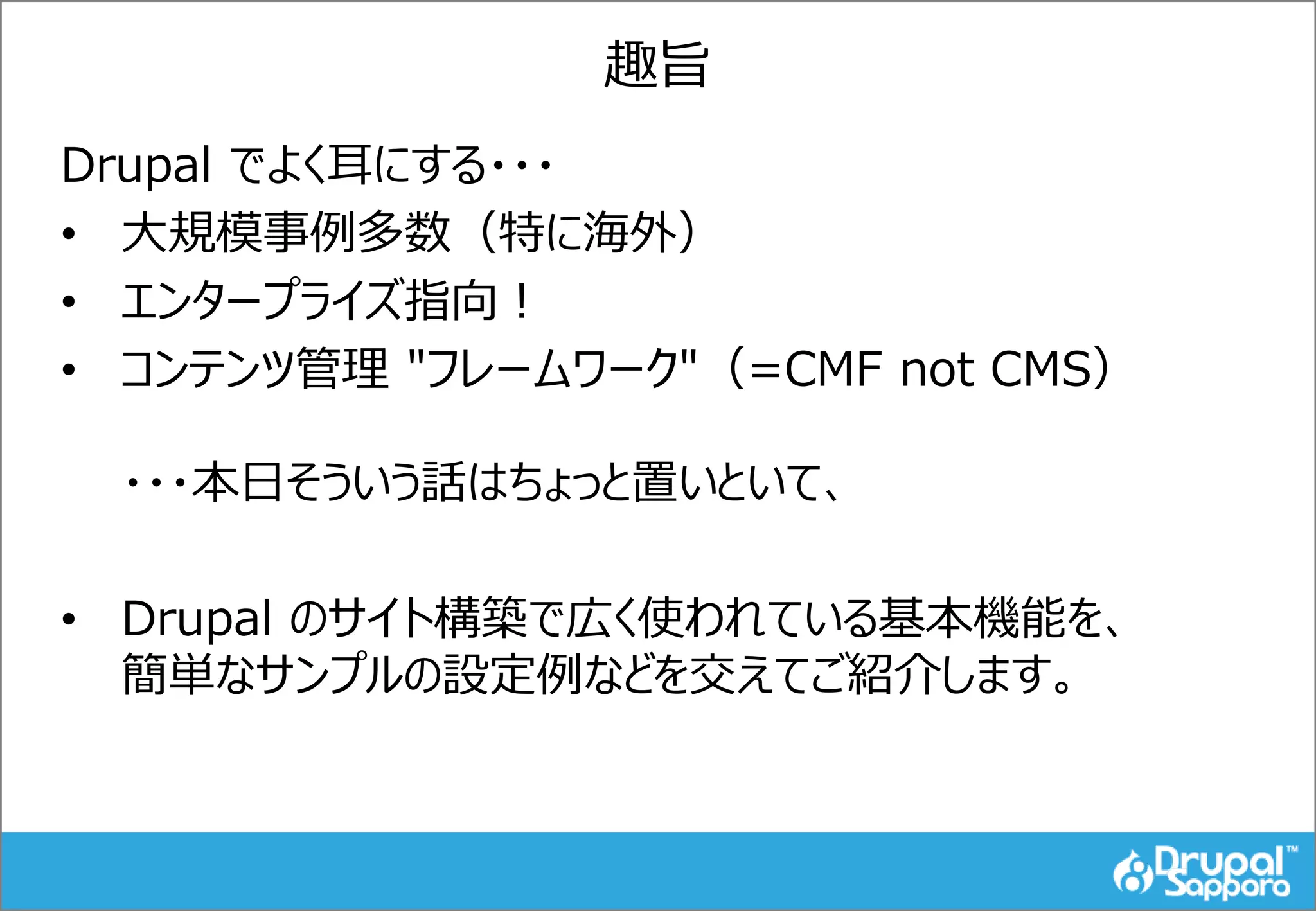 趣旨
Drupal でよく耳にする・・・
• 大規模事例多数（特に海外）
• エンタープライズ指向！
• コンテンツ管理 "フレームワーク"（=CMF not CMS）
・・・本日そういう話はちょっと置いといて、
• Drupal のサイト構築で広く使われている基本機能を、
簡単なサンプルの設定例などを交えてご紹介します。
 
