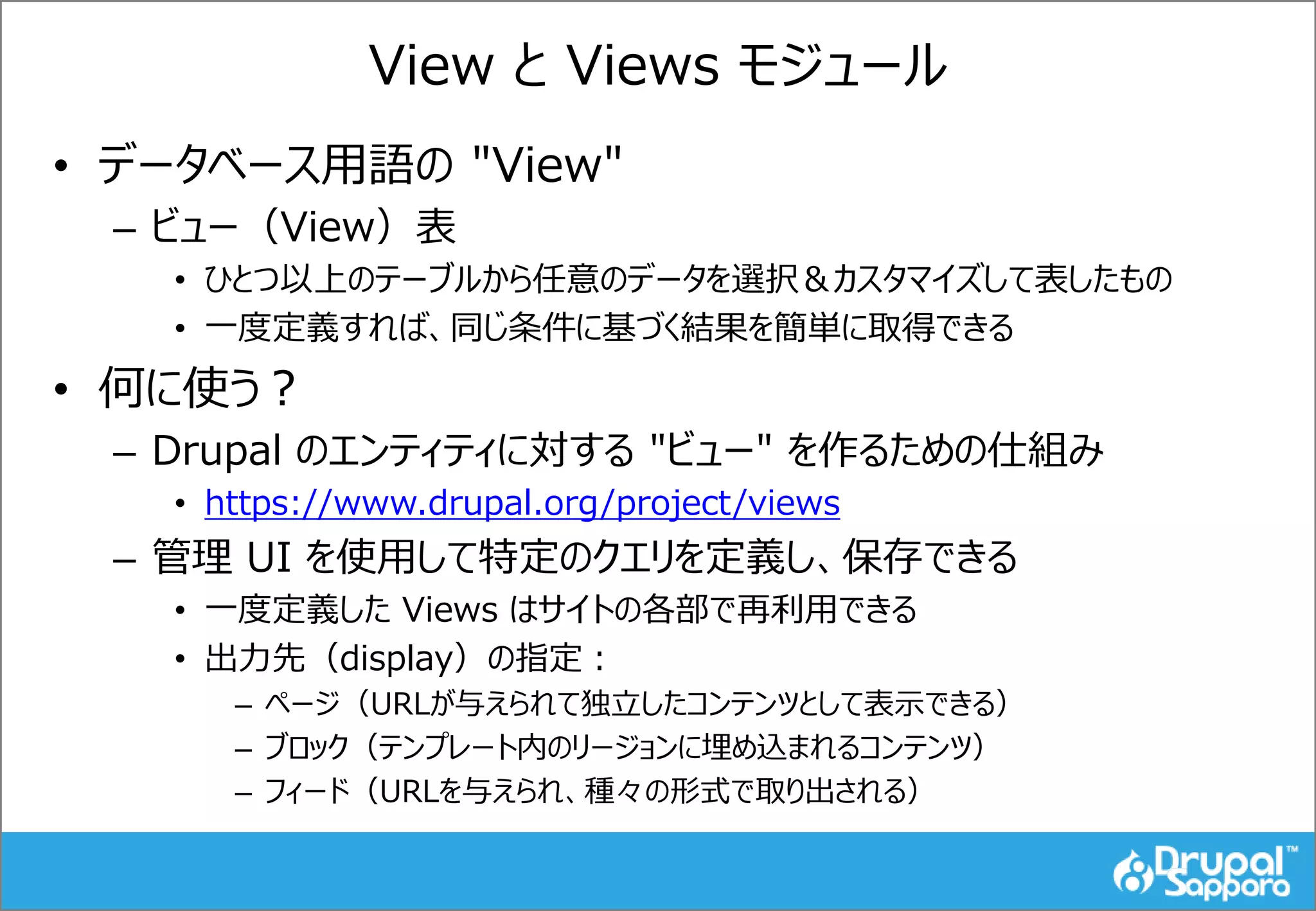 View と Views モジュール
• データベース用語の "View"
– ビュー（View）表
• ひとつ以上のテーブルから任意のデータを選択＆カスタマイズして表したもの
• 一度定義すれば、同じ条件に基づく結果を簡単に取得できる
• 何に使う？
– Drupal のエンティティに対する "ビュー" を作るための仕組み
• https://www.drupal.org/project/views
– 管理 UI を使用して特定のクエリを定義し、保存できる
• 一度定義した Views はサイトの各部で再利用できる
• 出力先（display）の指定：
– ページ（URLが与えられて独立したコンテンツとして表示できる）
– ブロック（テンプレート内のリージョンに埋め込まれるコンテンツ）
– フィード（URLを与えられ、種々の形式で取り出される）
 