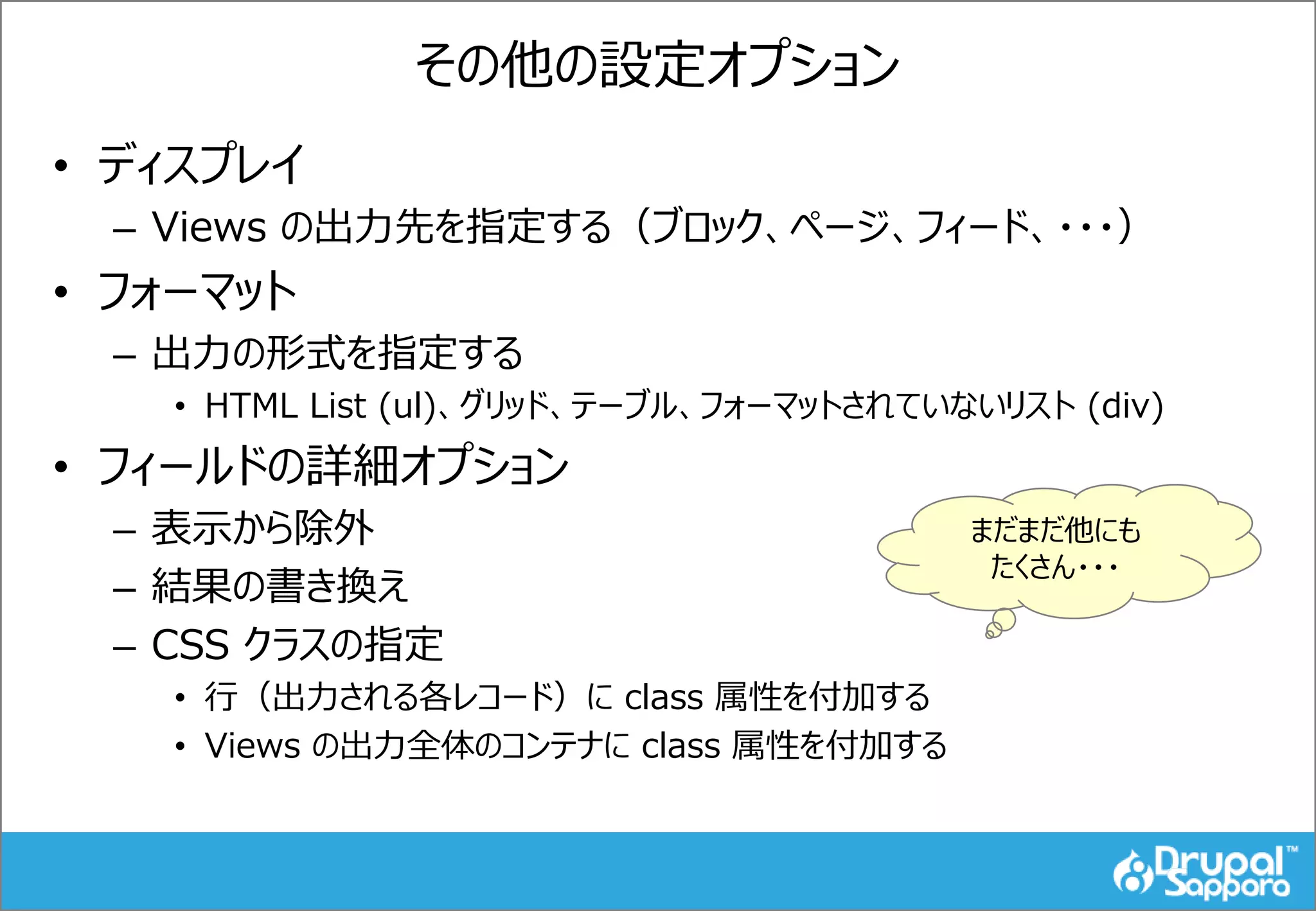 その他の設定オプション
• ディスプレイ
– Views の出力先を指定する（ブロック、ページ、フィード、・・・）
• フォーマット
– 出力の形式を指定する
• HTML List (ul)、グリッド、テーブル、フォーマットされていないリスト (div)
• フィールドの詳細オプション
– 表示から除外
– 結果の書き換え
– CSS クラスの指定
• 行（出力される各レコード）に class 属性を付加する
• Views の出力全体のコンテナに class 属性を付加する
まだまだ他にも
たくさん・・・
 