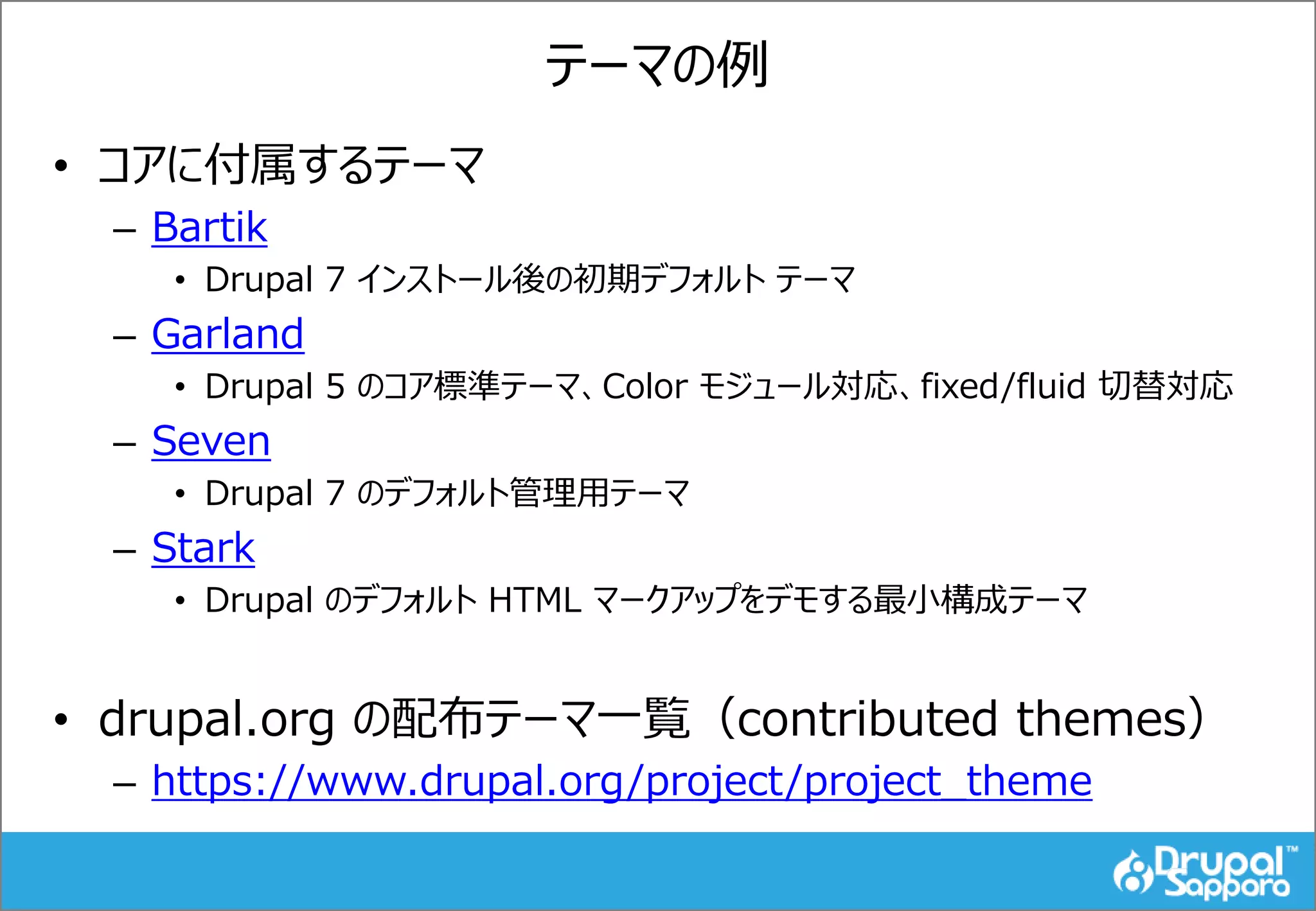 テーマの例
• コアに付属するテーマ
– Bartik
• Drupal 7 インストール後の初期デフォルト テーマ
– Garland
• Drupal 5 のコア標準テーマ、Color モジュール対応、fixed/fluid 切替対応
– Seven
• Drupal 7 のデフォルト管理用テーマ
– Stark
• Drupal のデフォルト HTML マークアップをデモする最小構成テーマ
• drupal.org の配布テーマ一覧（contributed themes）
– https://www.drupal.org/project/project_theme
 