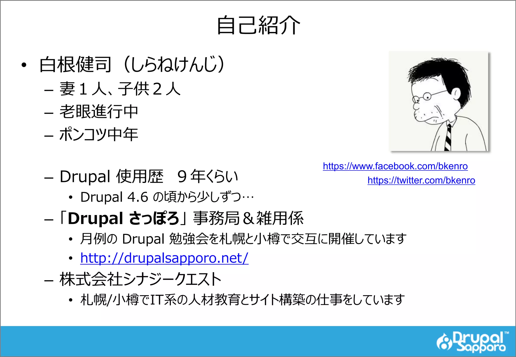 自己紹介
• 白根健司（しらねけんじ）
– 妻１人、子供２人
– 老眼進行中
– ポンコツ中年
– Drupal 使用歴 ９年くらい
• Drupal 4.6 の頃から少しずつ…
– 「Drupal さっぽろ」 事務局＆雑用係
• 月例の Drupal 勉強会を札幌と小樽で交互に開催しています
• http://drupalsapporo.net/
– 株式会社シナジークエスト
• 札幌/小樽でIT系の人材教育とサイト構築の仕事をしています
https://www.facebook.com/bkenro
https://twitter.com/bkenro
 