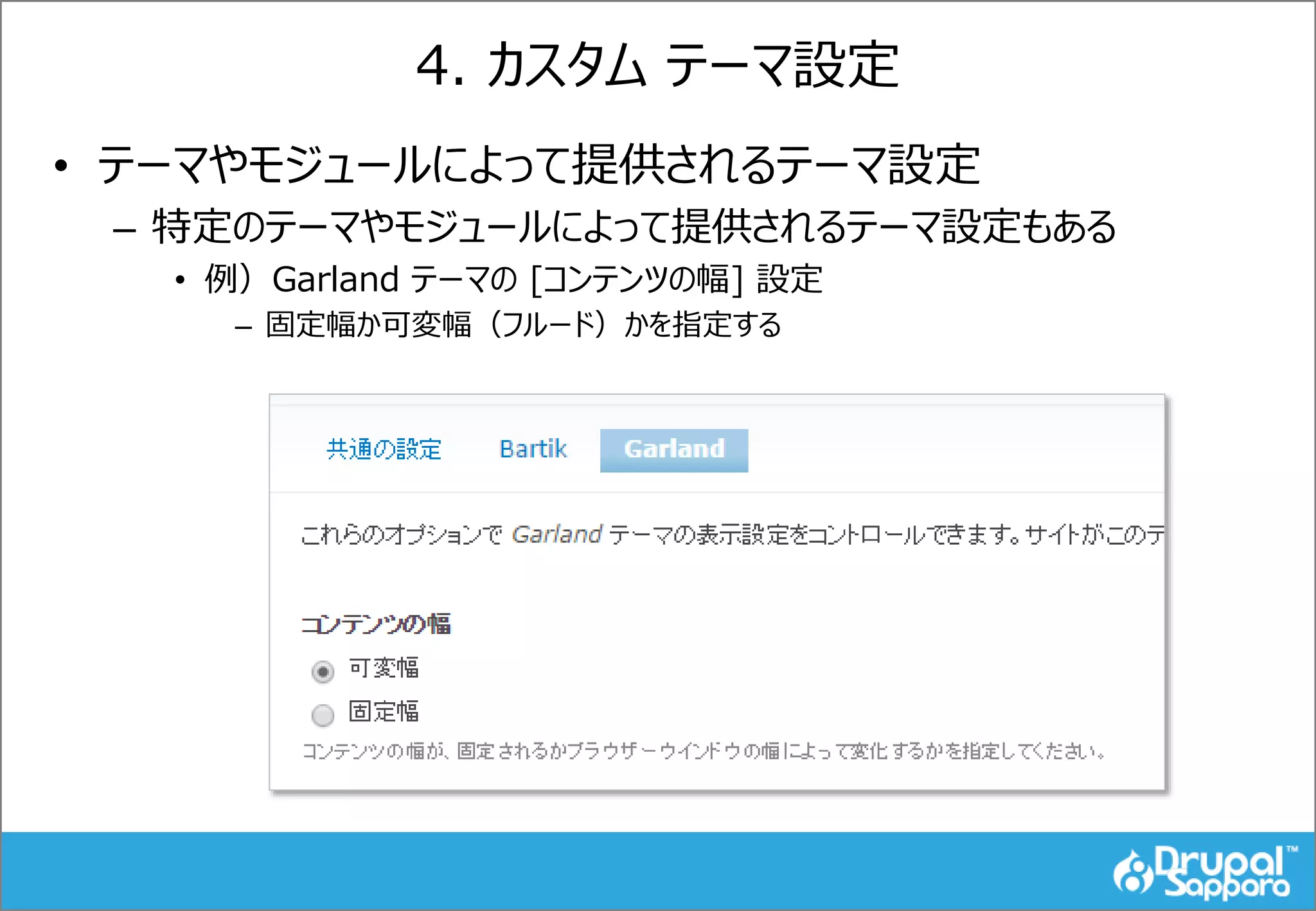 4. カスタム テーマ設定
• テーマやモジュールによって提供されるテーマ設定
– 特定のテーマやモジュールによって提供されるテーマ設定もある
• 例）Garland テーマの [コンテンツの幅] 設定
– 固定幅か可変幅（フルード）かを指定する
 