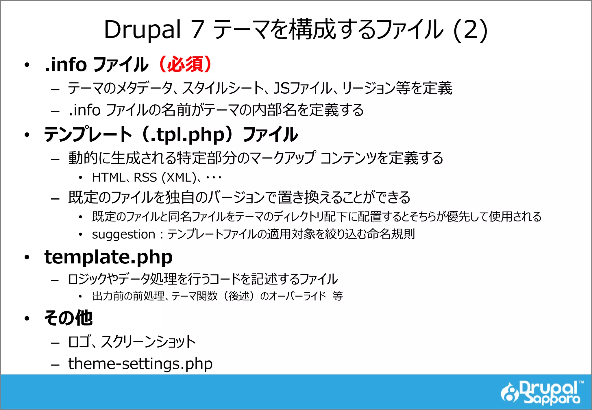 Drupal 7 テーマを構成するファイル (2)
• .info ファイル（必須）
– テーマのメタデータ、スタイルシート、JSファイル、リージョン等を定義
– .info ファイルの名前がテーマの内部名を定義する
• テンプレート（.tpl.php）ファイル
– 動的に生成される特定部分のマークアップ コンテンツを定義する
• HTML、RSS (XML)、・・・
– 既定のファイルを独自のバージョンで置き換えることができる
• 既定のファイルと同名ファイルをテーマのディレクトリ配下に配置するとそちらが優先して使用される
• suggestion：テンプレートファイルの適用対象を絞り込む命名規則
• template.php
– ロジックやデータ処理を行うコードを記述するファイル
• 出力前の前処理、テーマ関数（後述）のオーバーライド 等
• その他
– ロゴ、スクリーンショット
– theme-settings.php
 