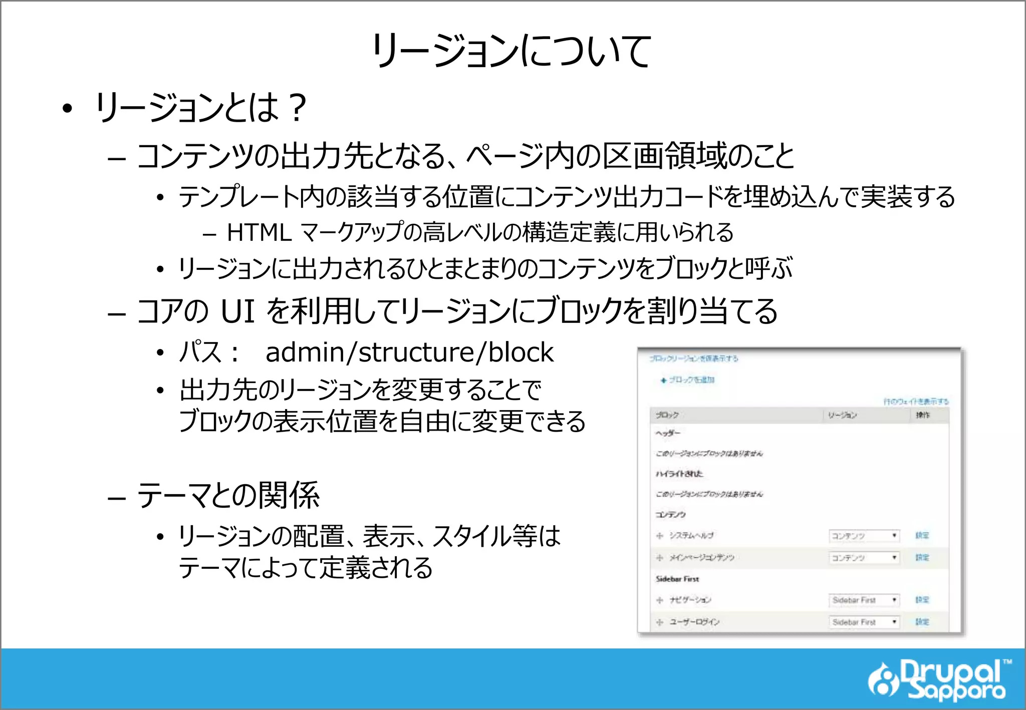リージョンについて
• リージョンとは？
– コンテンツの出力先となる、ページ内の区画領域のこと
• テンプレート内の該当する位置にコンテンツ出力コードを埋め込んで実装する
– HTML マークアップの高レベルの構造定義に用いられる
• リージョンに出力されるひとまとまりのコンテンツをブロックと呼ぶ
– コアの UI を利用してリージョンにブロックを割り当てる
• パス： admin/structure/block
• 出力先のリージョンを変更することで
ブロックの表示位置を自由に変更できる
– テーマとの関係
• リージョンの配置、表示、スタイル等は
テーマによって定義される
 