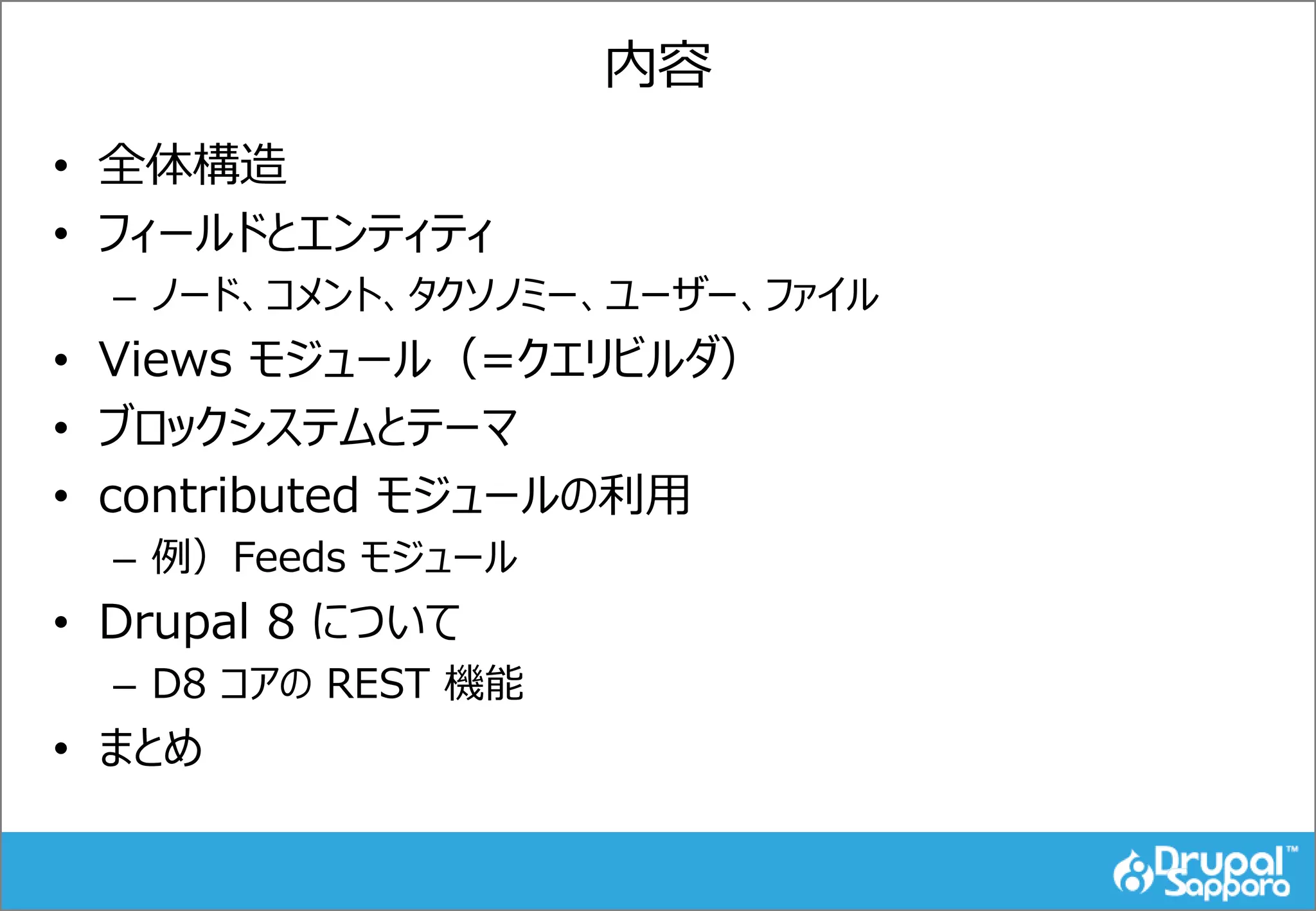 内容
• 全体構造
• フィールドとエンティティ
– ノード、コメント、タクソノミー、ユーザー、ファイル
• Views モジュール（=クエリビルダ）
• ブロックシステムとテーマ
• contributed モジュールの利用
– 例）Feeds モジュール
• Drupal 8 について
– D8 コアの REST 機能
• まとめ
 