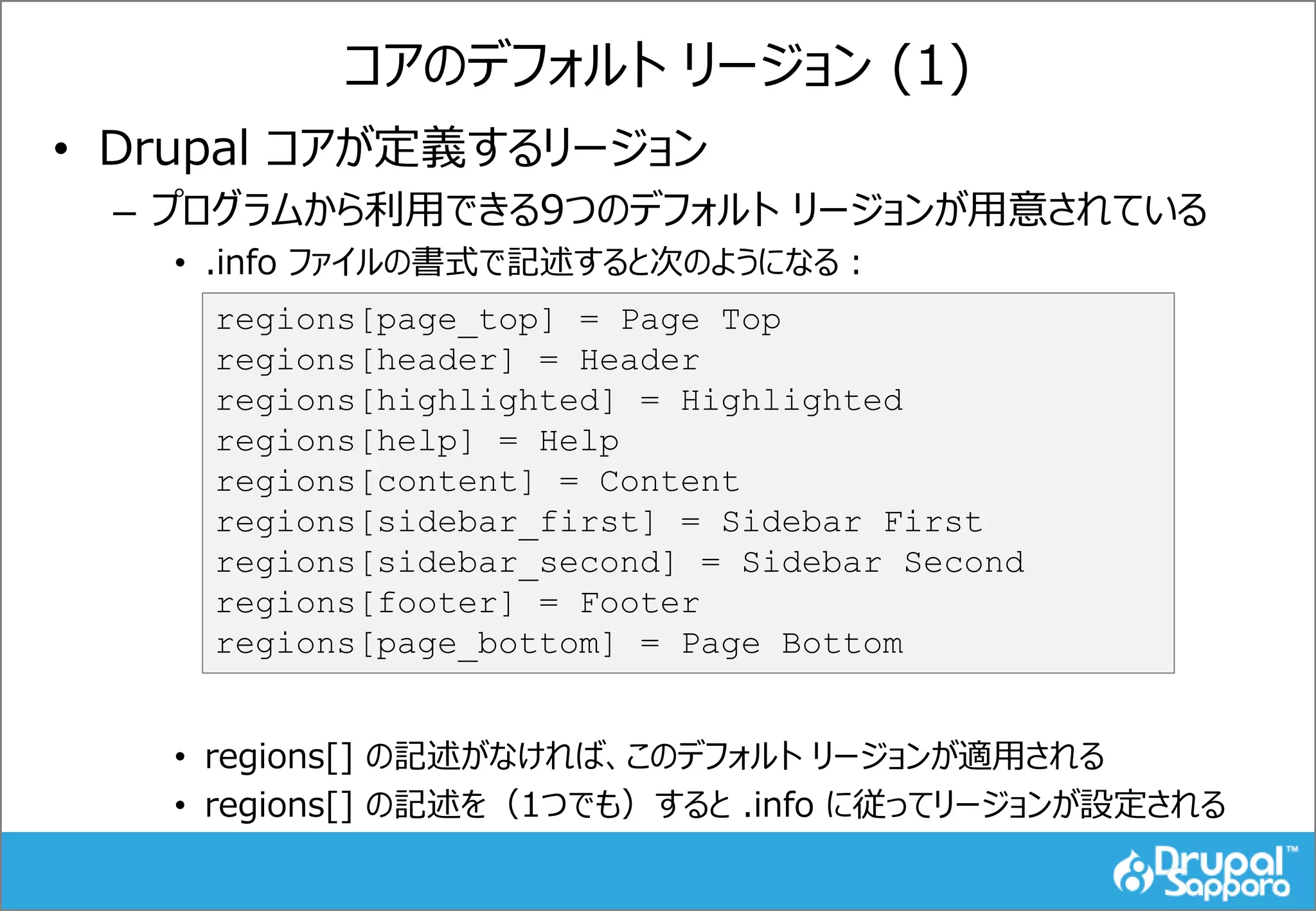 コアのデフォルト リージョン (1)
• Drupal コアが定義するリージョン
– プログラムから利用できる9つのデフォルト リージョンが用意されている
• .info ファイルの書式で記述すると次のようになる：
• regions[] の記述がなければ、このデフォルト リージョンが適用される
• regions[] の記述を（1つでも）すると .info に従ってリージョンが設定される
regions[page_top] = Page Top
regions[header] = Header
regions[highlighted] = Highlighted
regions[help] = Help
regions[content] = Content
regions[sidebar_first] = Sidebar First
regions[sidebar_second] = Sidebar Second
regions[footer] = Footer
regions[page_bottom] = Page Bottom
 