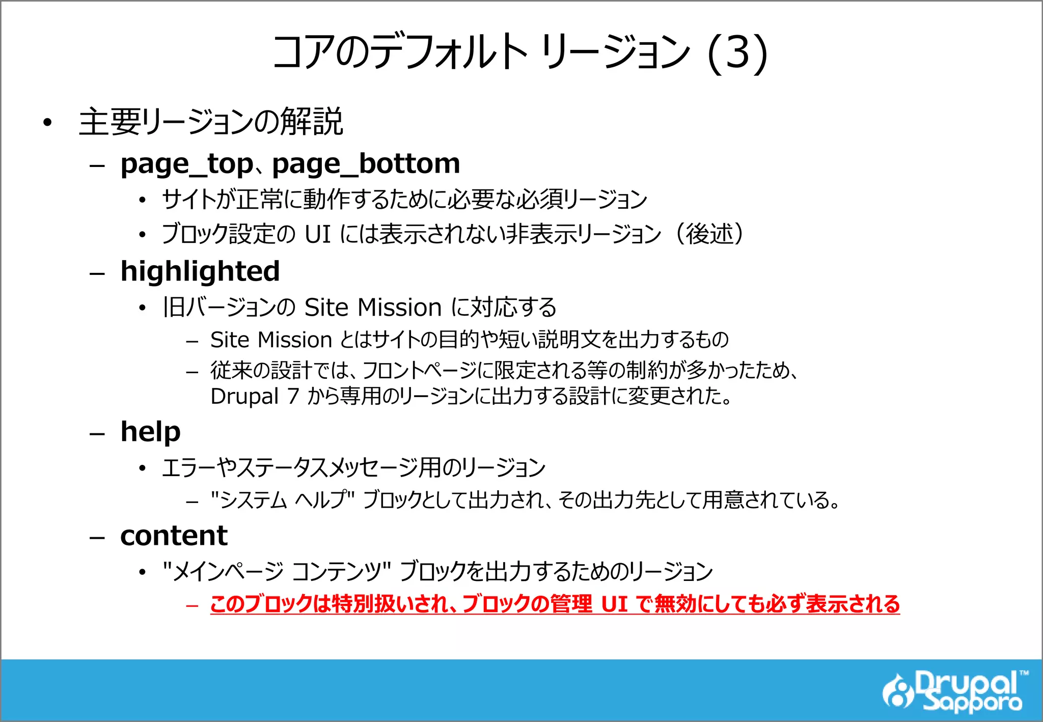 コアのデフォルト リージョン (3)
• 主要リージョンの解説
– page_top、page_bottom
• サイトが正常に動作するために必要な必須リージョン
• ブロック設定の UI には表示されない非表示リージョン（後述）
– highlighted
• 旧バージョンの Site Mission に対応する
– Site Mission とはサイトの目的や短い説明文を出力するもの
– 従来の設計では、フロントページに限定される等の制約が多かったため、
Drupal 7 から専用のリージョンに出力する設計に変更された。
– help
• エラーやステータスメッセージ用のリージョン
– "システム ヘルプ" ブロックとして出力され、その出力先として用意されている。
– content
• "メインページ コンテンツ" ブロックを出力するためのリージョン
– このブロックは特別扱いされ、ブロックの管理 UI で無効にしても必ず表示される
 