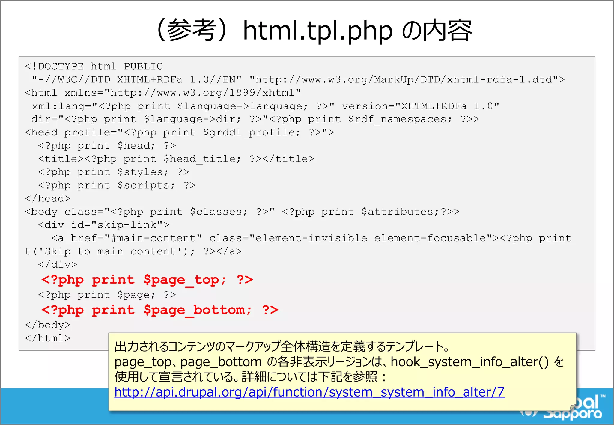 （参考）html.tpl.php の内容
<!DOCTYPE html PUBLIC
"-//W3C//DTD XHTML+RDFa 1.0//EN" "http://www.w3.org/MarkUp/DTD/xhtml-rdfa-1.dtd">
<html xmlns="http://www.w3.org/1999/xhtml"
xml:lang="<?php print $language->language; ?>" version="XHTML+RDFa 1.0"
dir="<?php print $language->dir; ?>"<?php print $rdf_namespaces; ?>>
<head profile="<?php print $grddl_profile; ?>">
<?php print $head; ?>
<title><?php print $head_title; ?></title>
<?php print $styles; ?>
<?php print $scripts; ?>
</head>
<body class="<?php print $classes; ?>" <?php print $attributes;?>>
<div id="skip-link">
<a href="#main-content" class="element-invisible element-focusable"><?php print
t('Skip to main content'); ?></a>
</div>
<?php print $page_top; ?>
<?php print $page; ?>
<?php print $page_bottom; ?>
</body>
</html>
出力されるコンテンツのマークアップ全体構造を定義するテンプレート。
page_top、page_bottom の各非表示リージョンは、hook_system_info_alter() を
使用して宣言されている。詳細については下記を参照：
http://api.drupal.org/api/function/system_system_info_alter/7
 