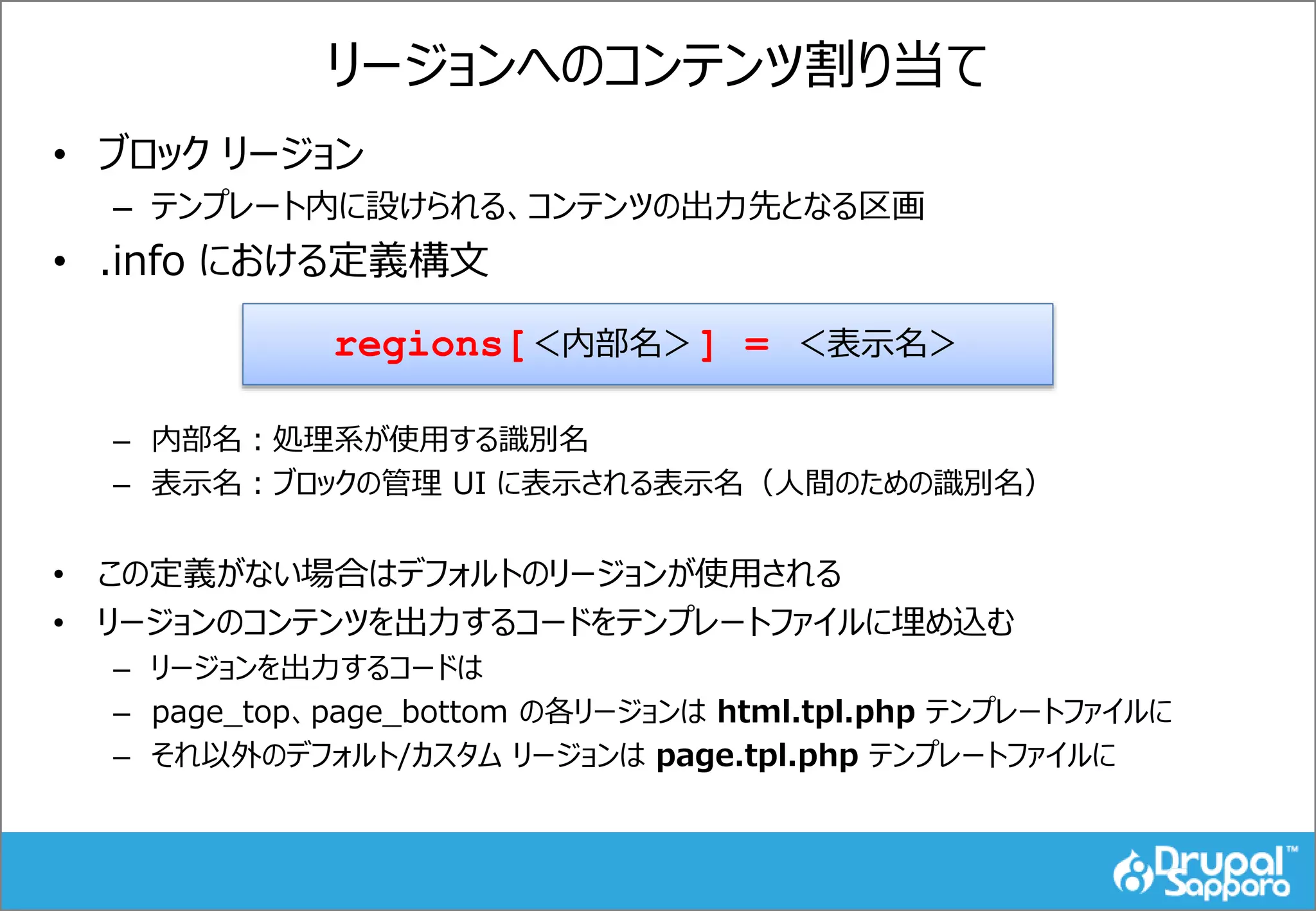 リージョンへのコンテンツ割り当て
• ブロック リージョン
– テンプレート内に設けられる、コンテンツの出力先となる区画
• .info における定義構文
– 内部名：処理系が使用する識別名
– 表示名：ブロックの管理 UI に表示される表示名（人間のための識別名）
• この定義がない場合はデフォルトのリージョンが使用される
• リージョンのコンテンツを出力するコードをテンプレートファイルに埋め込む
– リージョンを出力するコードは
– page_top、page_bottom の各リージョンは html.tpl.php テンプレートファイルに
– それ以外のデフォルト/カスタム リージョンは page.tpl.php テンプレートファイルに
regions[＜内部名＞] = ＜表示名＞
 