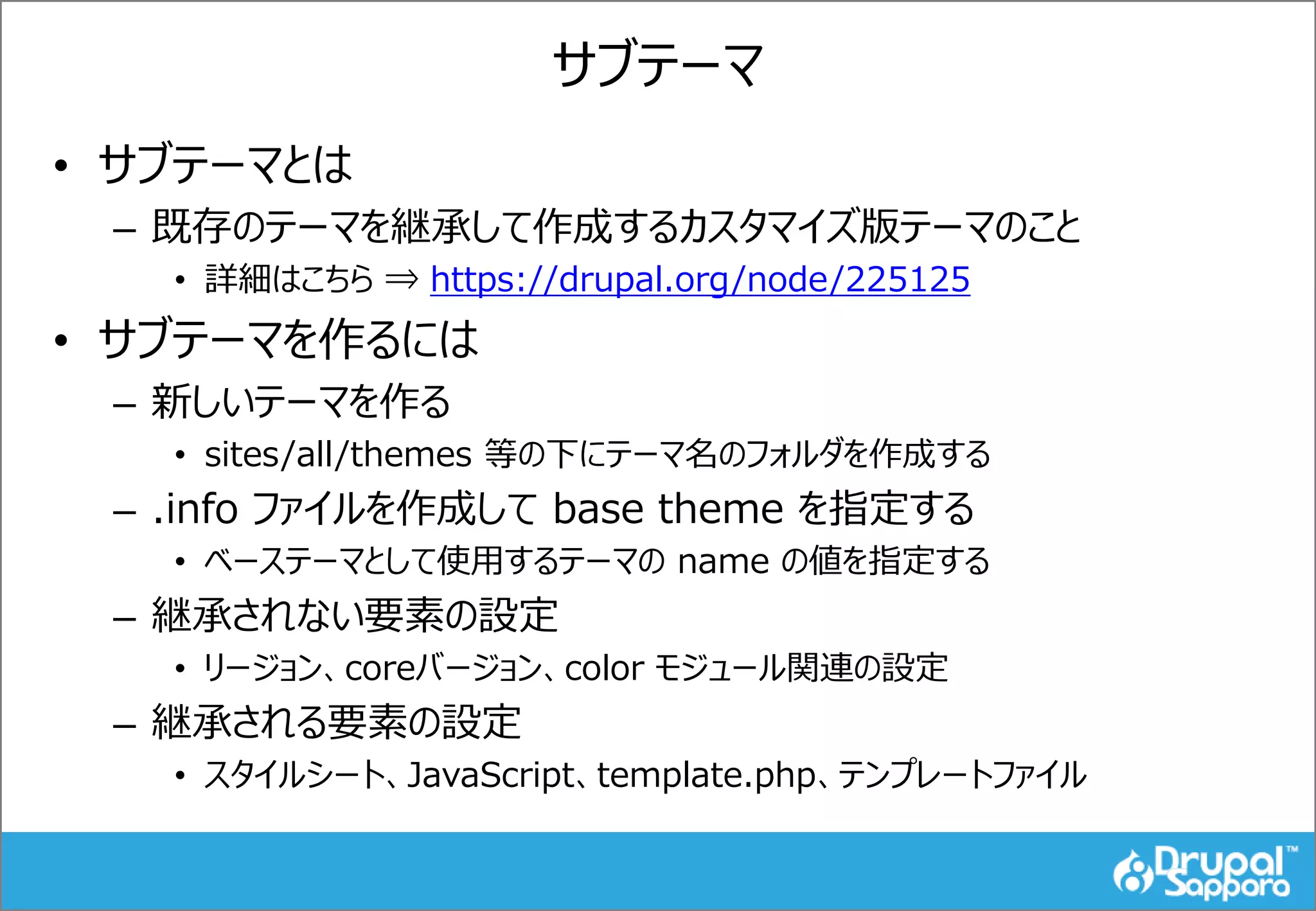 サブテーマ
• サブテーマとは
– 既存のテーマを継承して作成するカスタマイズ版テーマのこと
• 詳細はこちら ⇒ https://drupal.org/node/225125
• サブテーマを作るには
– 新しいテーマを作る
• sites/all/themes 等の下にテーマ名のフォルダを作成する
– .info ファイルを作成して base theme を指定する
• ベーステーマとして使用するテーマの name の値を指定する
– 継承されない要素の設定
• リージョン、coreバージョン、color モジュール関連の設定
– 継承される要素の設定
• スタイルシート、JavaScript、template.php、テンプレートファイル
 