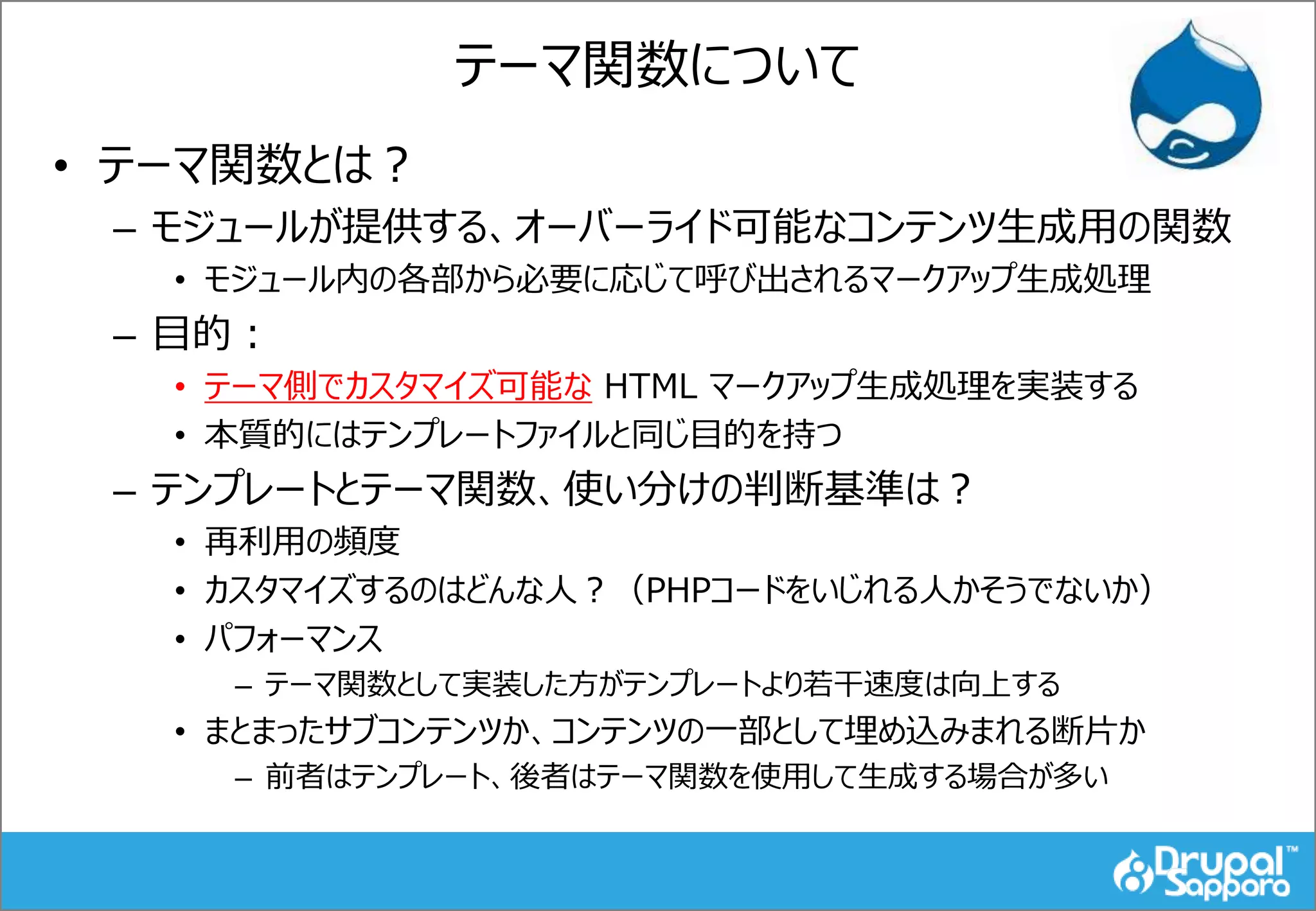 テーマ関数について
• テーマ関数とは？
– モジュールが提供する、オーバーライド可能なコンテンツ生成用の関数
• モジュール内の各部から必要に応じて呼び出されるマークアップ生成処理
– 目的：
• テーマ側でカスタマイズ可能な HTML マークアップ生成処理を実装する
• 本質的にはテンプレートファイルと同じ目的を持つ
– テンプレートとテーマ関数、使い分けの判断基準は？
• 再利用の頻度
• カスタマイズするのはどんな人？（PHPコードをいじれる人かそうでないか）
• パフォーマンス
– テーマ関数として実装した方がテンプレートより若干速度は向上する
• まとまったサブコンテンツか、コンテンツの一部として埋め込みまれる断片か
– 前者はテンプレート、後者はテーマ関数を使用して生成する場合が多い
 