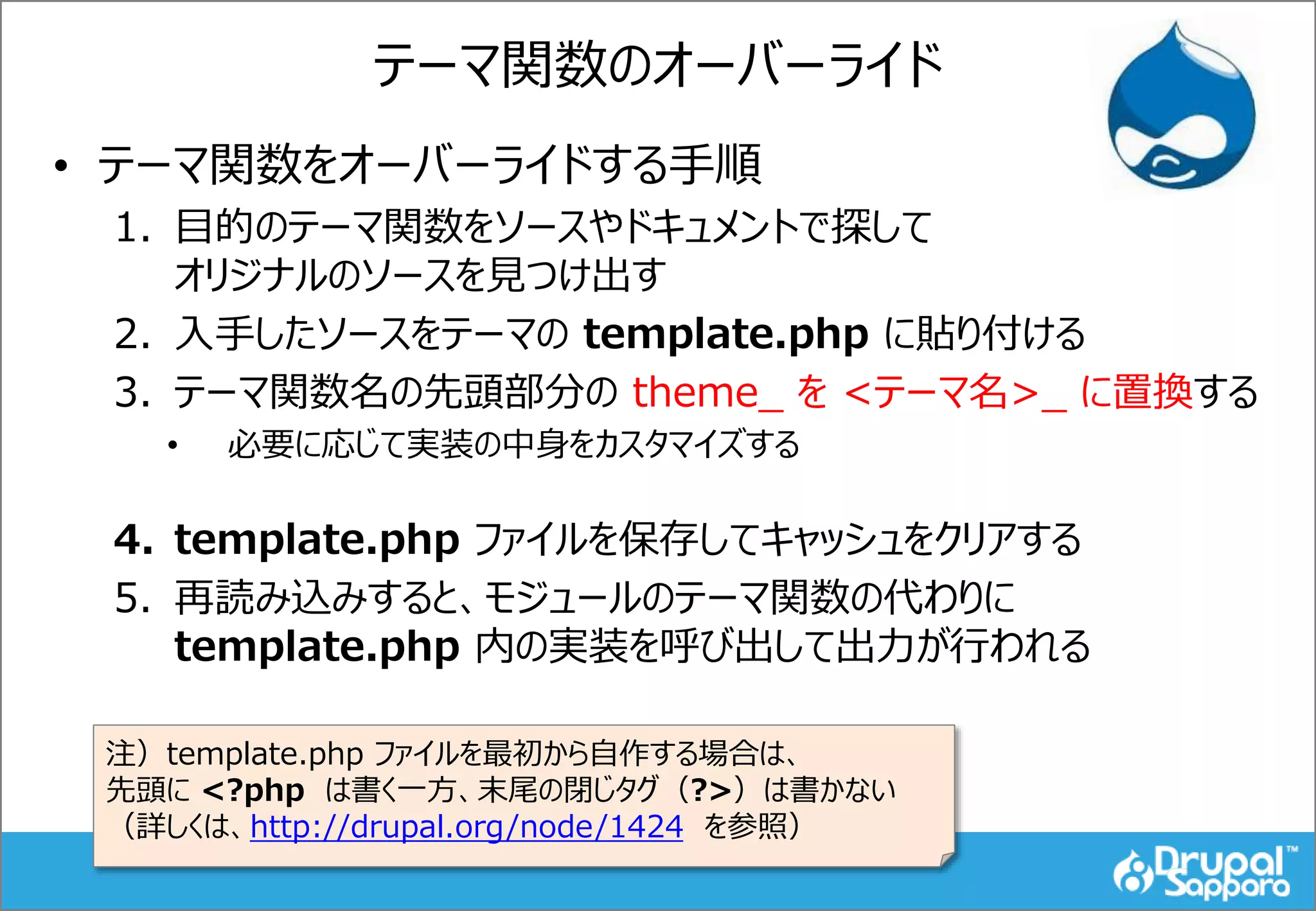 テーマ関数のオーバーライド
• テーマ関数をオーバーライドする手順
1. 目的のテーマ関数をソースやドキュメントで探して
オリジナルのソースを見つけ出す
2. 入手したソースをテーマの template.php に貼り付ける
3. テーマ関数名の先頭部分の theme_ を <テーマ名>_ に置換する
• 必要に応じて実装の中身をカスタマイズする
4. template.php ファイルを保存してキャッシュをクリアする
5. 再読み込みすると、モジュールのテーマ関数の代わりに
template.php 内の実装を呼び出して出力が行われる
注）template.php ファイルを最初から自作する場合は、
先頭に <?php は書く一方、末尾の閉じタグ（?>）は書かない
（詳しくは、http://drupal.org/node/1424 を参照）
 