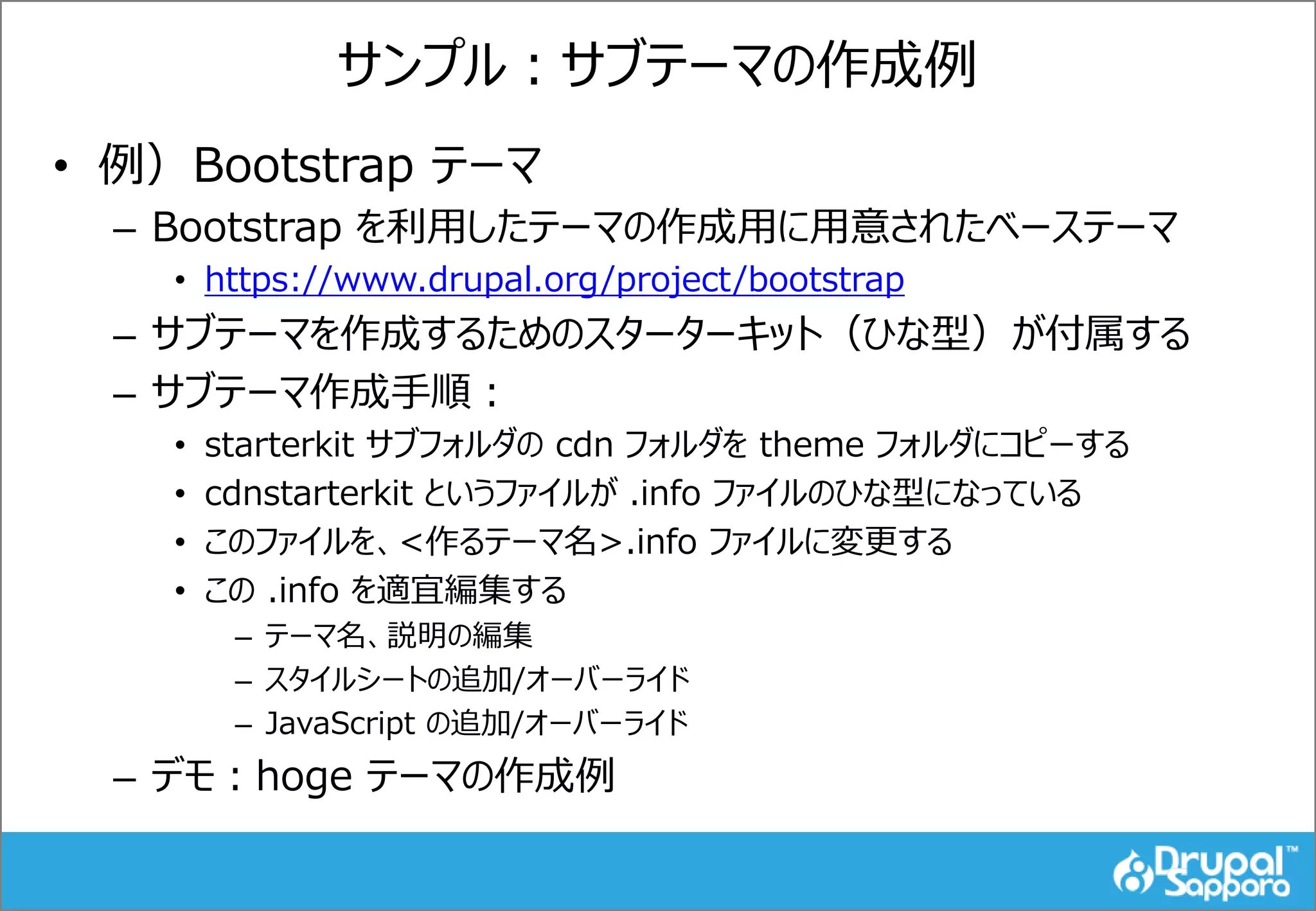 サンプル：サブテーマの作成例
• 例）Bootstrap テーマ
– Bootstrap を利用したテーマの作成用に用意されたベーステーマ
• https://www.drupal.org/project/bootstrap
– サブテーマを作成するためのスターターキット（ひな型）が付属する
– サブテーマ作成手順：
• starterkit サブフォルダの cdn フォルダを theme フォルダにコピーする
• cdnstarterkit というファイルが .info ファイルのひな型になっている
• このファイルを、<作るテーマ名>.info ファイルに変更する
• この .info を適宜編集する
– テーマ名、説明の編集
– スタイルシートの追加/オーバーライド
– JavaScript の追加/オーバーライド
– デモ：hoge テーマの作成例
 