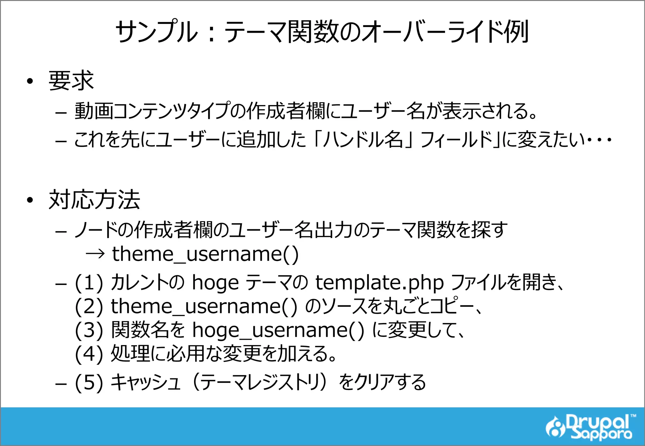 サンプル：テーマ関数のオーバーライド例
• 要求
– 動画コンテンツタイプの作成者欄にユーザー名が表示される。
– これを先にユーザーに追加した 「ハンドル名」 フィールド」に変えたい・・・
• 対応方法
– ノードの作成者欄のユーザー名出力のテーマ関数を探す
→ theme_username()
– (1) カレントの hoge テーマの template.php ファイルを開き、
(2) theme_username() のソースを丸ごとコピー、
(3) 関数名を hoge_username() に変更して、
(4) 処理に必用な変更を加える。
– (5) キャッシュ（テーマレジストリ）をクリアする
 