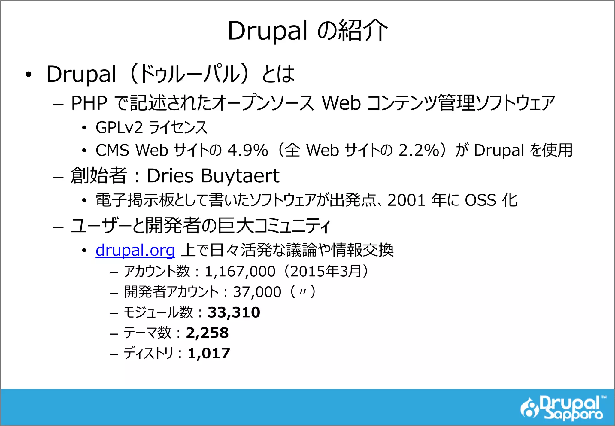 Drupal の紹介
• Drupal（ドゥルーパル）とは
– PHP で記述されたオープンソース Web コンテンツ管理ソフトウェア
• GPLv2 ライセンス
• CMS Web サイトの 4.9%（全 Web サイトの 2.2%）が Drupal を使用
– 創始者：Dries Buytaert
• 電子掲示板として書いたソフトウェアが出発点、2001 年に OSS 化
– ユーザーと開発者の巨大コミュニティ
• drupal.org 上で日々活発な議論や情報交換
– アカウント数：1,167,000（2015年3月）
– 開発者アカウント：37,000（〃）
– モジュール数：33,310
– テーマ数：2,258
– ディストリ：1,017
 